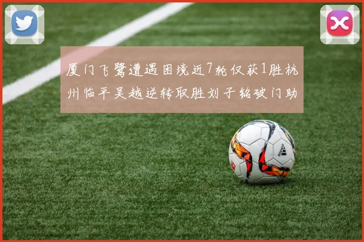 厦门飞鹭遭遇困境近7轮仅获1胜杭州临平吴越逆转取胜刘子铭破门助力