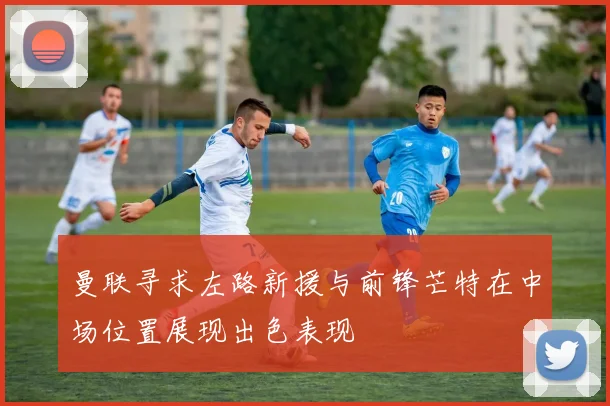 曼联寻求左路新援与前锋芒特在中场位置展现出色表现