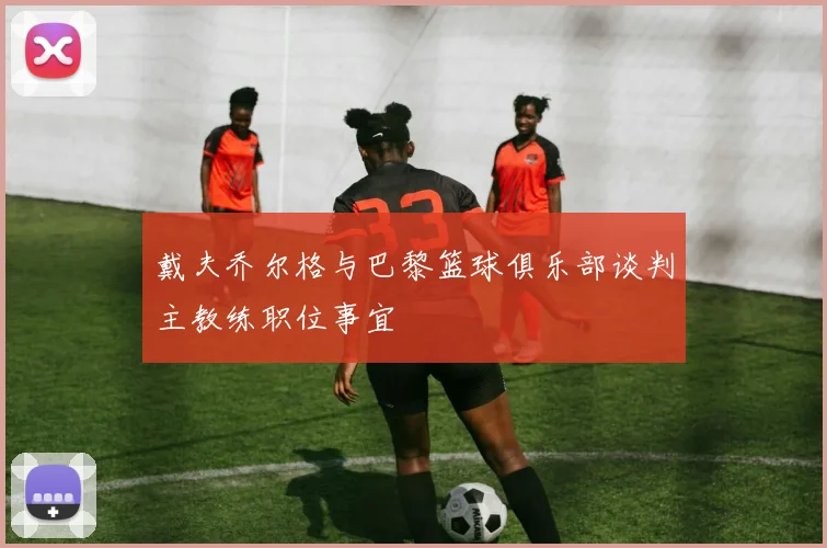 戴夫乔尔格与巴黎篮球俱乐部谈判主教练职位事宜