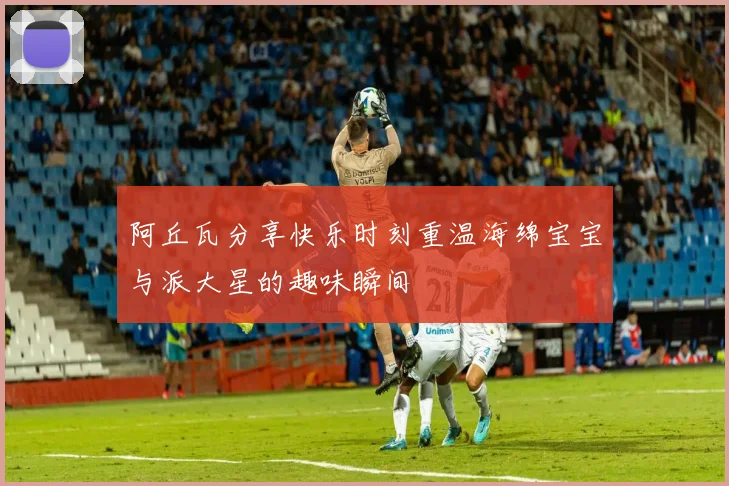 阿丘瓦分享快乐时刻重温海绵宝宝与派大星的趣味瞬间