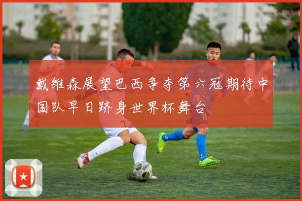 戴维森展望巴西争夺第六冠期待中国队早日跻身世界杯舞台