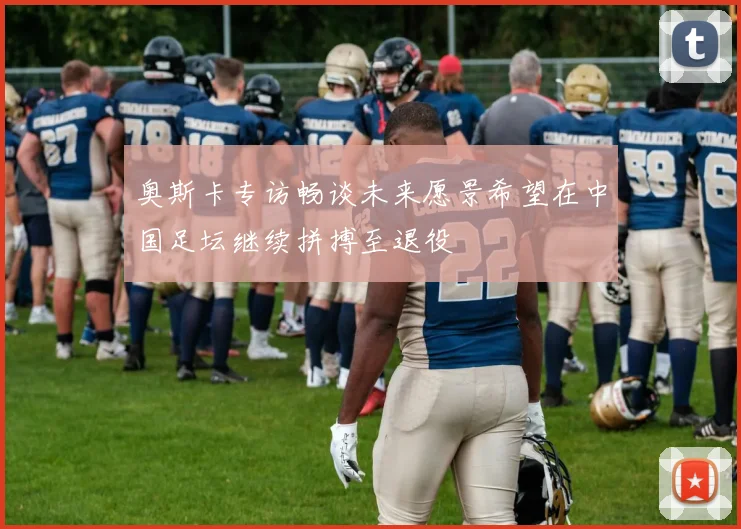 奥斯卡专访畅谈未来愿景希望在中国足坛继续拼搏至退役