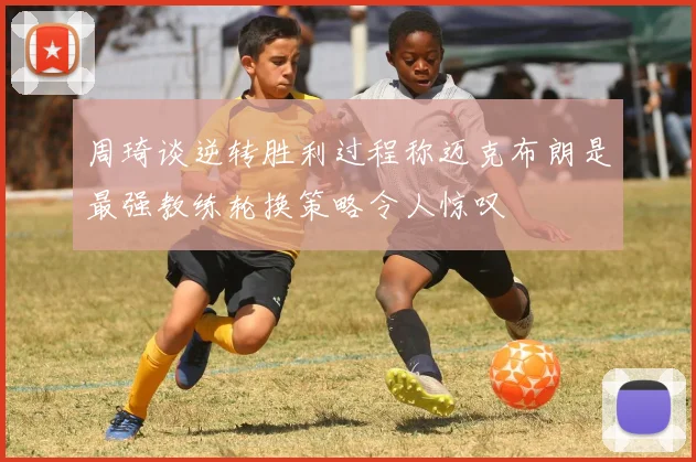 周琦谈逆转胜利过程称迈克布朗是最强教练轮换策略令人惊叹