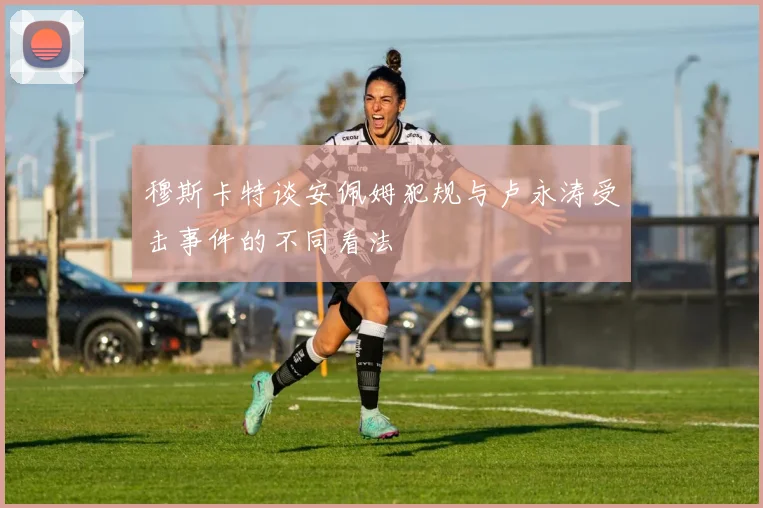 穆斯卡特谈安佩姆犯规与卢永涛受击事件的不同看法