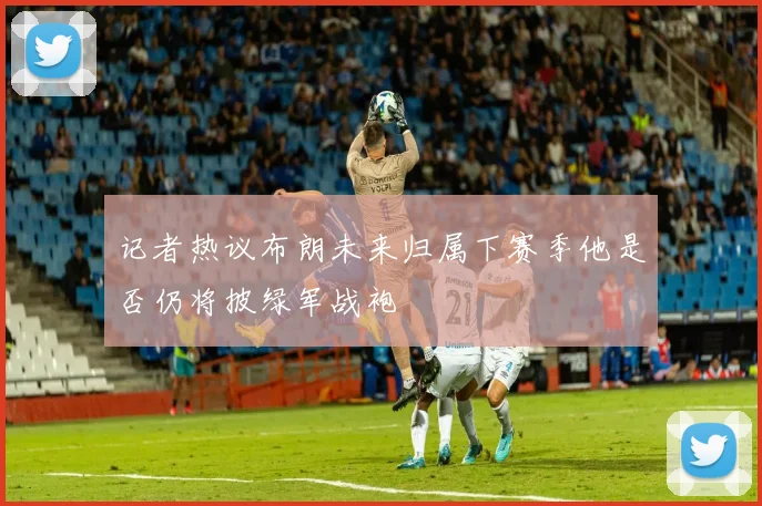 记者热议布朗未来归属下赛季他是否仍将披绿军战袍