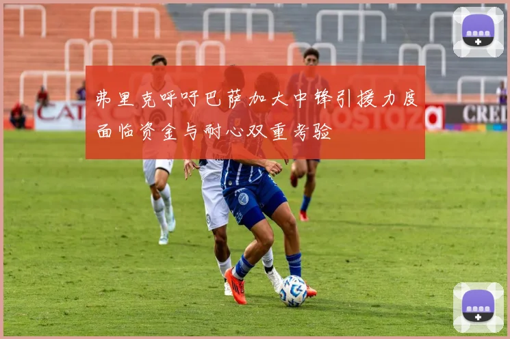 弗里克呼吁巴萨加大中锋引援力度面临资金与耐心双重考验
