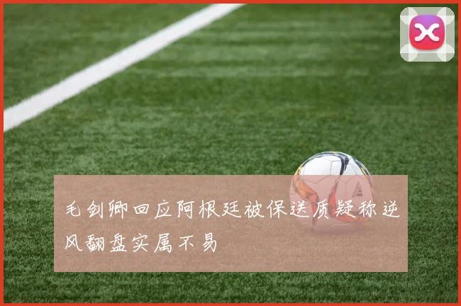 毛剑卿回应阿根廷被保送质疑称逆风翻盘实属不易