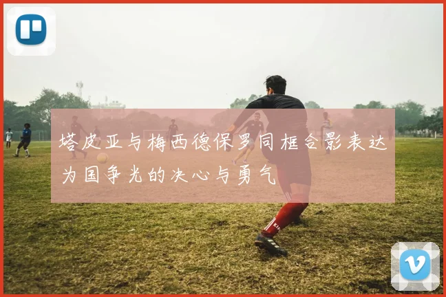 塔皮亚与梅西德保罗同框合影表达为国争光的决心与勇气