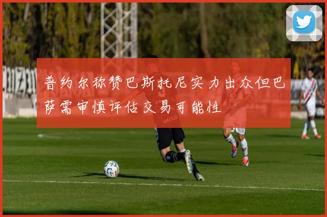 普约尔称赞巴斯托尼实力出众但巴萨需审慎评估交易可能性