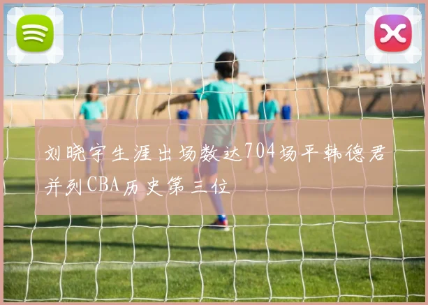 刘晓宇生涯出场数达704场平韩德君并列CBA历史第三位