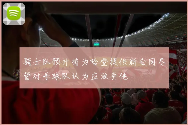 骑士队预计将为哈登提供新合同尽管对手球队认为应放弃他