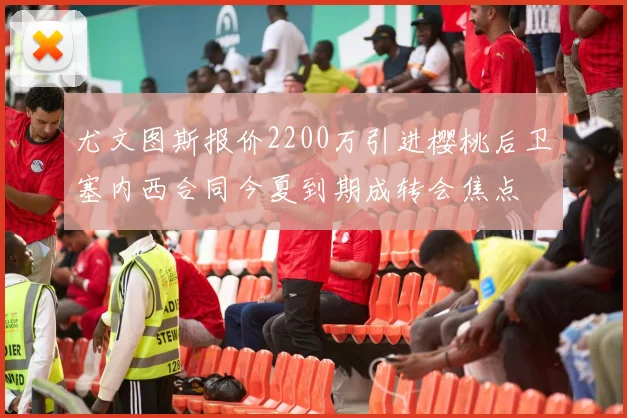 尤文图斯报价2200万引进樱桃后卫塞内西合同今夏到期成转会焦点