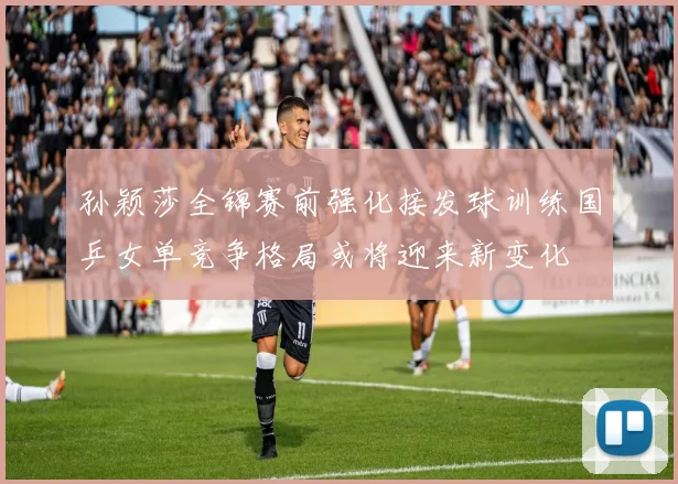 孙颖莎全锦赛前强化接发球训练国乒女单竞争格局或将迎来新变化