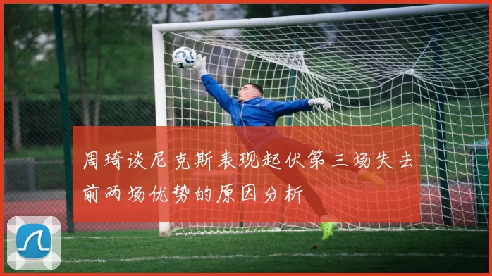 周琦谈尼克斯表现起伏第三场失去前两场优势的原因分析