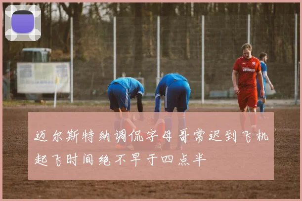 迈尔斯特纳调侃字母哥常迟到飞机起飞时间绝不早于四点半