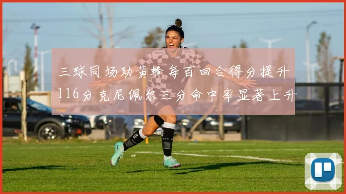 三球同场助黄蜂每百回合得分提升116分克尼佩尔三分命中率显著上升近10