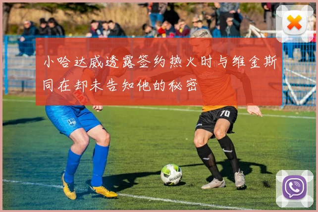 小哈达威透露签约热火时与维金斯同在却未告知他的秘密