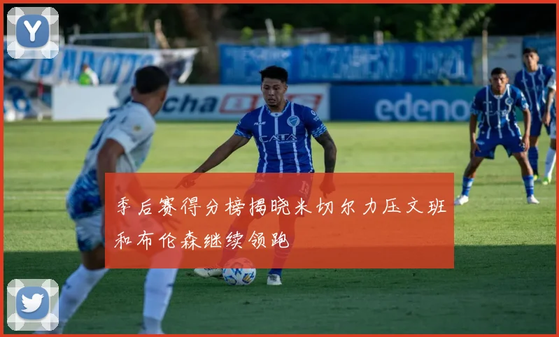 季后赛得分榜揭晓米切尔力压文班和布伦森继续领跑