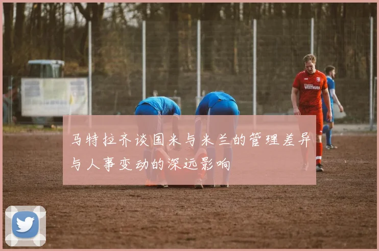 马特拉齐谈国米与米兰的管理差异与人事变动的深远影响
