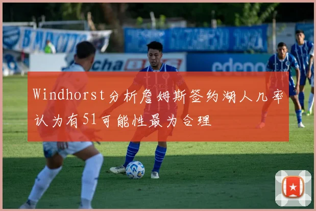 Windhorst分析詹姆斯签约湖人几率认为有51可能性最为合理