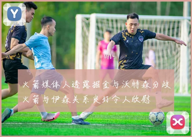 火箭媒体人透露掘金与沃特森分歧火箭与伊森关系良好令人欣慰