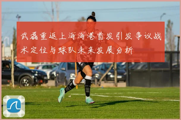 武磊重返上海海港首发引发争议战术定位与球队未来发展分析