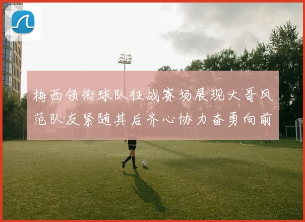 梅西领衔球队征战赛场展现大哥风范队友紧随其后齐心协力奋勇向前